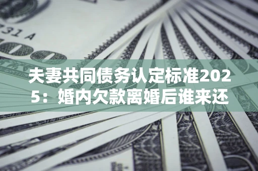 北京夫妻共同债务认定标准2025:婚内欠款离婚后谁来还? 北京夫妻共同债务认定标准2025:婚内欠款离婚后谁来还?